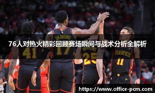 76人对热火精彩回顾赛场瞬间与战术分析全解析